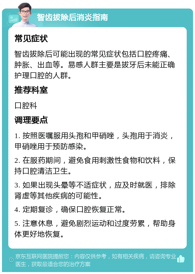 智齿拔除后消炎指南 常见症状 智齿拔除后可能出现的常见症状包括口腔疼痛、肿胀、出血等。易感人群主要是拔牙后未能正确护理口腔的人群。 推荐科室 口腔科 调理要点 1. 按照医嘱服用头孢和甲硝唑，头孢用于消炎，甲硝唑用于预防感染。 2. 在服药期间，避免食用刺激性食物和饮料，保持口腔清洁卫生。 3. 如果出现头晕等不适症状，应及时就医，排除肾虚等其他疾病的可能性。 4. 定期复诊，确保口腔恢复正常。 5. 注意休息，避免剧烈运动和过度劳累，帮助身体更好地恢复。