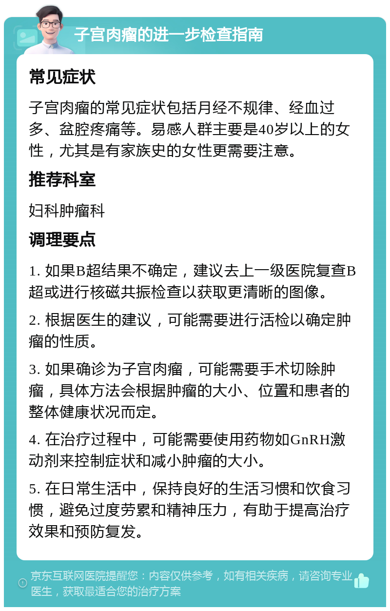 子宫肉瘤的进一步检查指南 常见症状 子宫肉瘤的常见症状包括月经不规律、经血过多、盆腔疼痛等。易感人群主要是40岁以上的女性，尤其是有家族史的女性更需要注意。 推荐科室 妇科肿瘤科 调理要点 1. 如果B超结果不确定，建议去上一级医院复查B超或进行核磁共振检查以获取更清晰的图像。 2. 根据医生的建议，可能需要进行活检以确定肿瘤的性质。 3. 如果确诊为子宫肉瘤，可能需要手术切除肿瘤，具体方法会根据肿瘤的大小、位置和患者的整体健康状况而定。 4. 在治疗过程中，可能需要使用药物如GnRH激动剂来控制症状和减小肿瘤的大小。 5. 在日常生活中，保持良好的生活习惯和饮食习惯，避免过度劳累和精神压力，有助于提高治疗效果和预防复发。