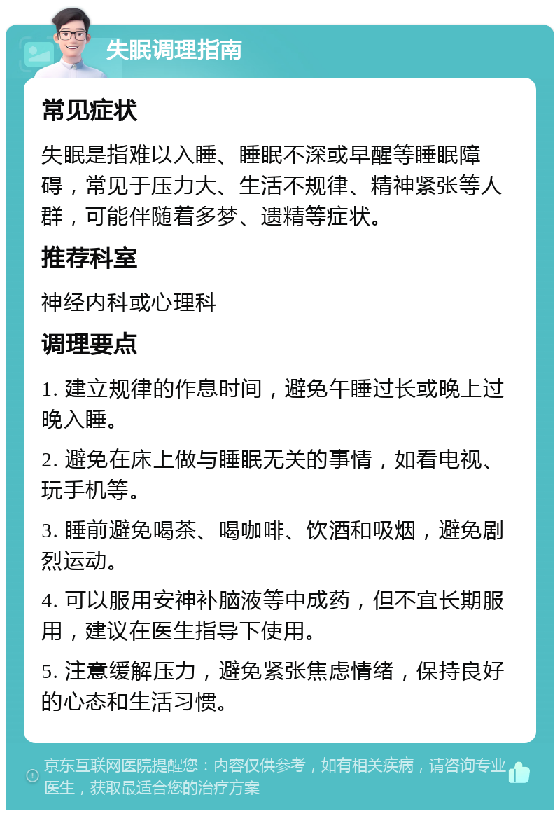 失眠调理指南 常见症状 失眠是指难以入睡、睡眠不深或早醒等睡眠障碍，常见于压力大、生活不规律、精神紧张等人群，可能伴随着多梦、遗精等症状。 推荐科室 神经内科或心理科 调理要点 1. 建立规律的作息时间，避免午睡过长或晚上过晚入睡。 2. 避免在床上做与睡眠无关的事情，如看电视、玩手机等。 3. 睡前避免喝茶、喝咖啡、饮酒和吸烟，避免剧烈运动。 4. 可以服用安神补脑液等中成药，但不宜长期服用，建议在医生指导下使用。 5. 注意缓解压力，避免紧张焦虑情绪，保持良好的心态和生活习惯。