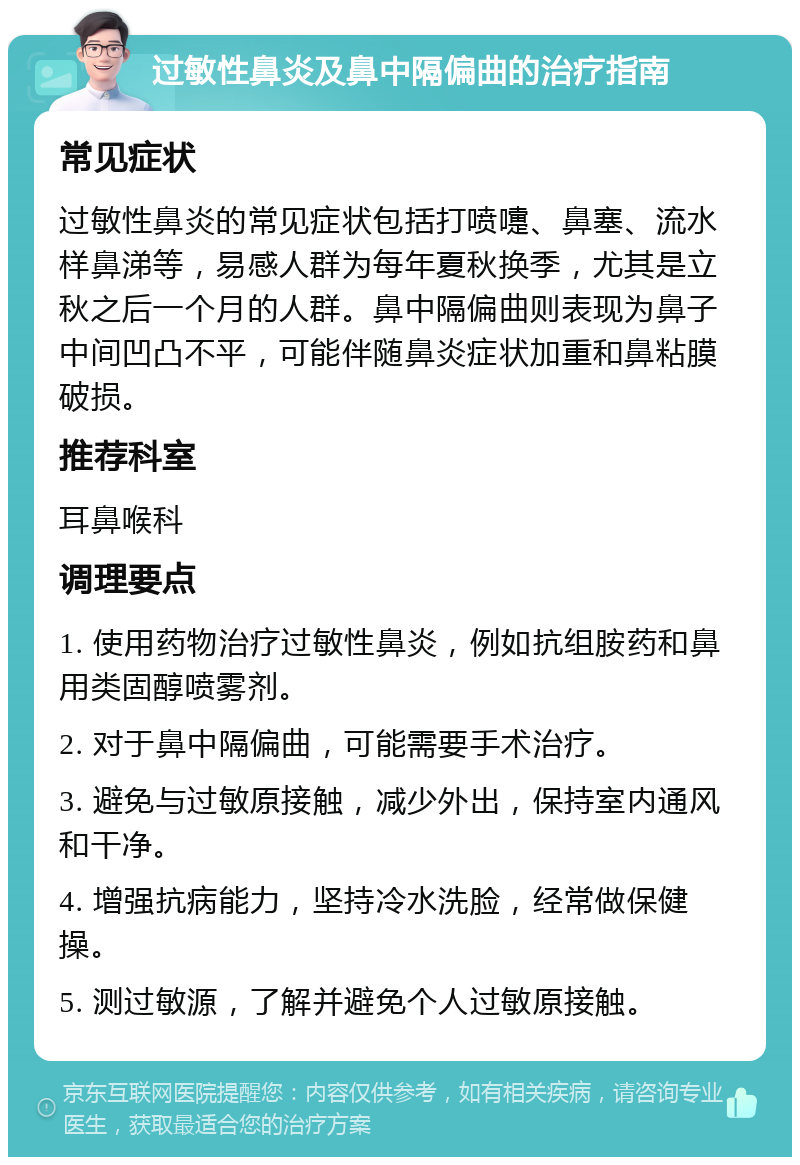 过敏性鼻炎及鼻中隔偏曲的治疗指南 常见症状 过敏性鼻炎的常见症状包括打喷嚏、鼻塞、流水样鼻涕等，易感人群为每年夏秋换季，尤其是立秋之后一个月的人群。鼻中隔偏曲则表现为鼻子中间凹凸不平，可能伴随鼻炎症状加重和鼻粘膜破损。 推荐科室 耳鼻喉科 调理要点 1. 使用药物治疗过敏性鼻炎，例如抗组胺药和鼻用类固醇喷雾剂。 2. 对于鼻中隔偏曲，可能需要手术治疗。 3. 避免与过敏原接触，减少外出，保持室内通风和干净。 4. 增强抗病能力，坚持冷水洗脸，经常做保健操。 5. 测过敏源，了解并避免个人过敏原接触。