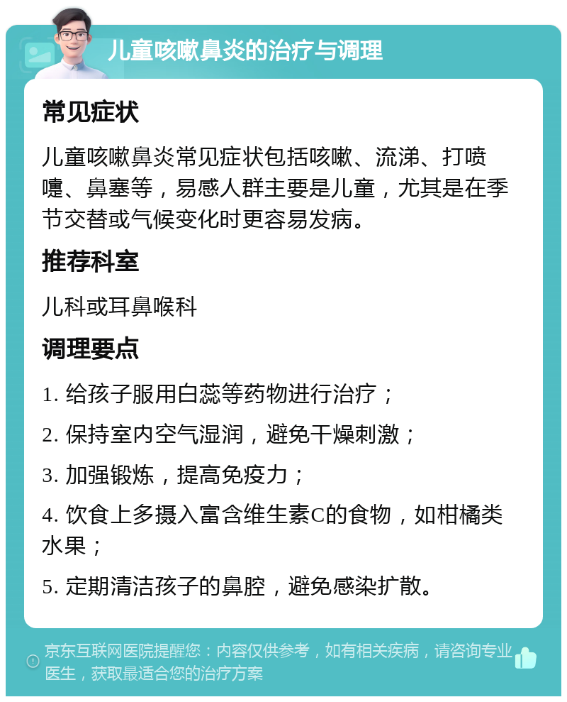 儿童咳嗽鼻炎的治疗与调理 常见症状 儿童咳嗽鼻炎常见症状包括咳嗽、流涕、打喷嚏、鼻塞等，易感人群主要是儿童，尤其是在季节交替或气候变化时更容易发病。 推荐科室 儿科或耳鼻喉科 调理要点 1. 给孩子服用白蕊等药物进行治疗； 2. 保持室内空气湿润，避免干燥刺激； 3. 加强锻炼，提高免疫力； 4. 饮食上多摄入富含维生素C的食物，如柑橘类水果； 5. 定期清洁孩子的鼻腔，避免感染扩散。