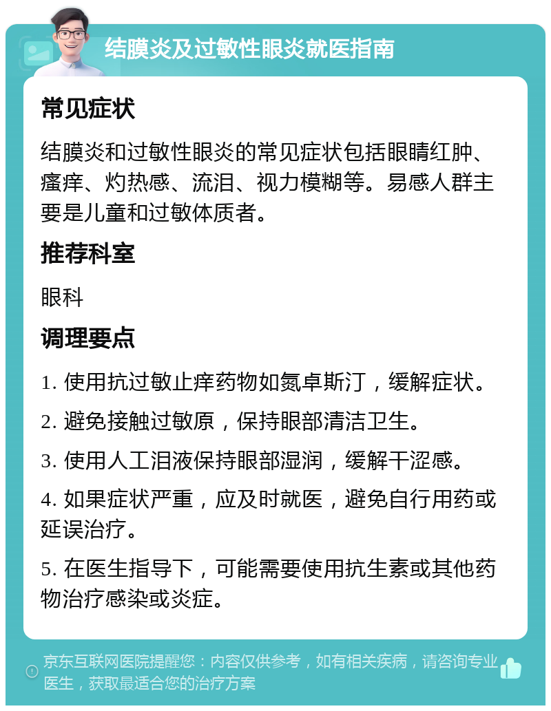 结膜炎及过敏性眼炎就医指南 常见症状 结膜炎和过敏性眼炎的常见症状包括眼睛红肿、瘙痒、灼热感、流泪、视力模糊等。易感人群主要是儿童和过敏体质者。 推荐科室 眼科 调理要点 1. 使用抗过敏止痒药物如氮卓斯汀，缓解症状。 2. 避免接触过敏原，保持眼部清洁卫生。 3. 使用人工泪液保持眼部湿润，缓解干涩感。 4. 如果症状严重，应及时就医，避免自行用药或延误治疗。 5. 在医生指导下，可能需要使用抗生素或其他药物治疗感染或炎症。