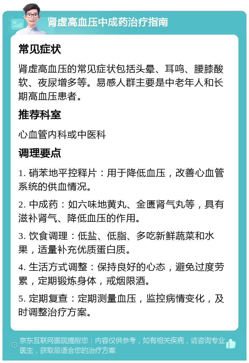 肾虚高血压中成药治疗指南 常见症状 肾虚高血压的常见症状包括头晕、耳鸣、腰膝酸软、夜尿增多等。易感人群主要是中老年人和长期高血压患者。 推荐科室 心血管内科或中医科 调理要点 1. 硝苯地平控释片：用于降低血压，改善心血管系统的供血情况。 2. 中成药：如六味地黄丸、金匮肾气丸等，具有滋补肾气、降低血压的作用。 3. 饮食调理：低盐、低脂、多吃新鲜蔬菜和水果，适量补充优质蛋白质。 4. 生活方式调整：保持良好的心态，避免过度劳累，定期锻炼身体，戒烟限酒。 5. 定期复查：定期测量血压，监控病情变化，及时调整治疗方案。