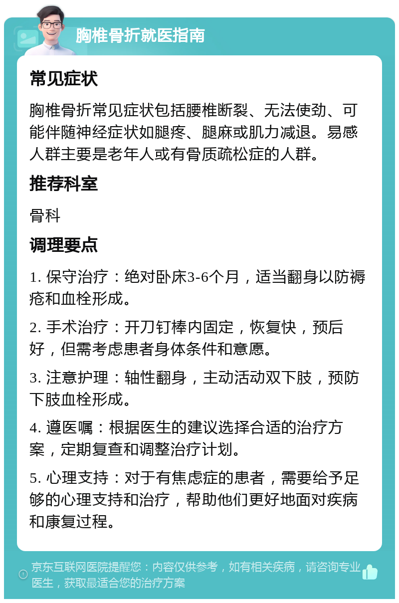 胸椎骨折就医指南 常见症状 胸椎骨折常见症状包括腰椎断裂、无法使劲、可能伴随神经症状如腿疼、腿麻或肌力减退。易感人群主要是老年人或有骨质疏松症的人群。 推荐科室 骨科 调理要点 1. 保守治疗：绝对卧床3-6个月，适当翻身以防褥疮和血栓形成。 2. 手术治疗：开刀钉棒内固定，恢复快，预后好，但需考虑患者身体条件和意愿。 3. 注意护理：轴性翻身，主动活动双下肢，预防下肢血栓形成。 4. 遵医嘱：根据医生的建议选择合适的治疗方案，定期复查和调整治疗计划。 5. 心理支持：对于有焦虑症的患者，需要给予足够的心理支持和治疗，帮助他们更好地面对疾病和康复过程。