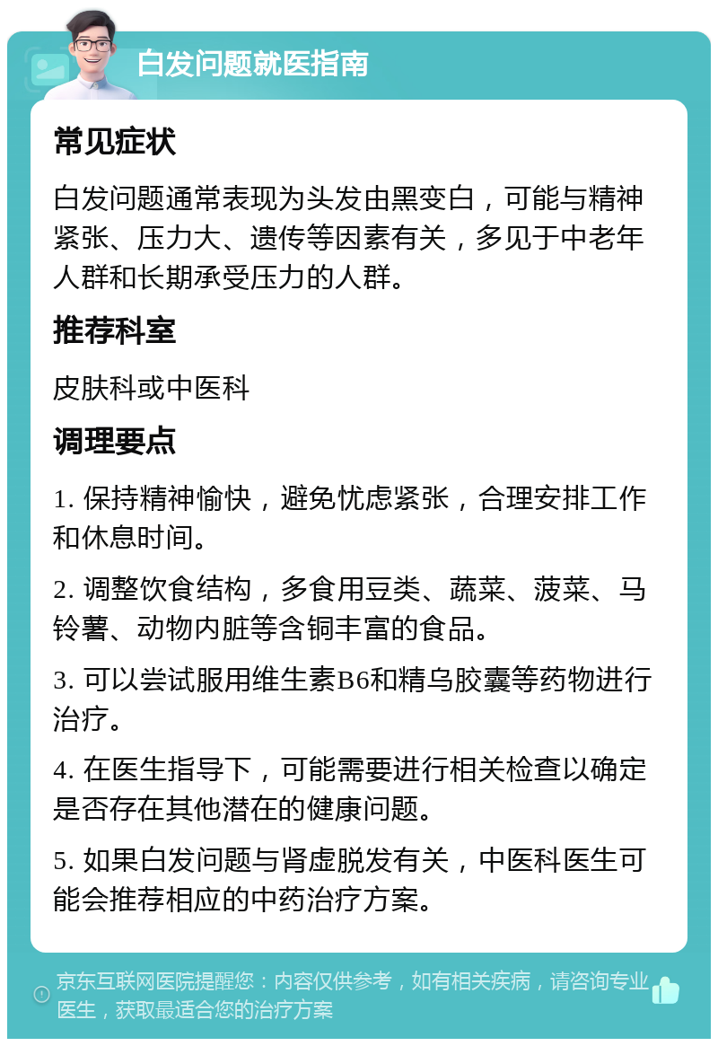 白发问题就医指南 常见症状 白发问题通常表现为头发由黑变白，可能与精神紧张、压力大、遗传等因素有关，多见于中老年人群和长期承受压力的人群。 推荐科室 皮肤科或中医科 调理要点 1. 保持精神愉快，避免忧虑紧张，合理安排工作和休息时间。 2. 调整饮食结构，多食用豆类、蔬菜、菠菜、马铃薯、动物内脏等含铜丰富的食品。 3. 可以尝试服用维生素B6和精乌胶囊等药物进行治疗。 4. 在医生指导下，可能需要进行相关检查以确定是否存在其他潜在的健康问题。 5. 如果白发问题与肾虚脱发有关，中医科医生可能会推荐相应的中药治疗方案。