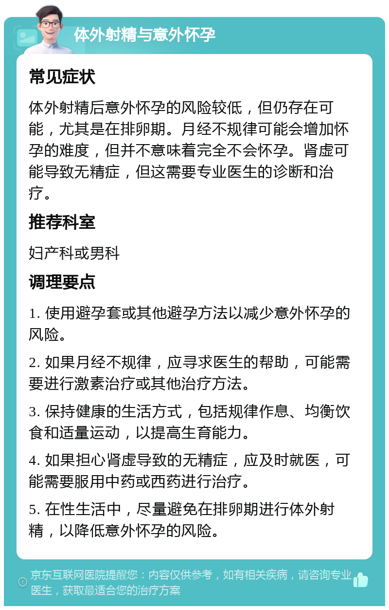 体外射精与意外怀孕 常见症状 体外射精后意外怀孕的风险较低，但仍存在可能，尤其是在排卵期。月经不规律可能会增加怀孕的难度，但并不意味着完全不会怀孕。肾虚可能导致无精症，但这需要专业医生的诊断和治疗。 推荐科室 妇产科或男科 调理要点 1. 使用避孕套或其他避孕方法以减少意外怀孕的风险。 2. 如果月经不规律，应寻求医生的帮助，可能需要进行激素治疗或其他治疗方法。 3. 保持健康的生活方式，包括规律作息、均衡饮食和适量运动，以提高生育能力。 4. 如果担心肾虚导致的无精症，应及时就医，可能需要服用中药或西药进行治疗。 5. 在性生活中，尽量避免在排卵期进行体外射精，以降低意外怀孕的风险。