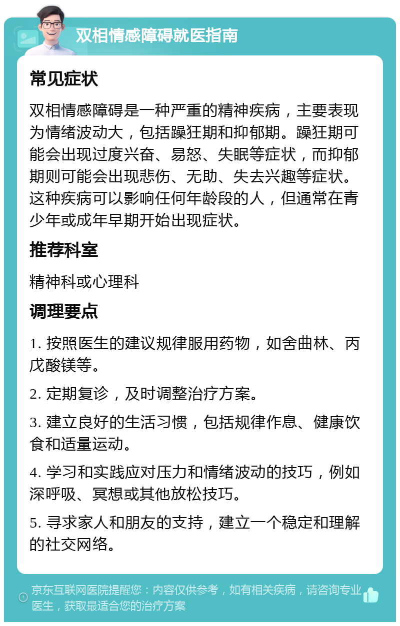 双相情感障碍就医指南 常见症状 双相情感障碍是一种严重的精神疾病，主要表现为情绪波动大，包括躁狂期和抑郁期。躁狂期可能会出现过度兴奋、易怒、失眠等症状，而抑郁期则可能会出现悲伤、无助、失去兴趣等症状。这种疾病可以影响任何年龄段的人，但通常在青少年或成年早期开始出现症状。 推荐科室 精神科或心理科 调理要点 1. 按照医生的建议规律服用药物，如舍曲林、丙戊酸镁等。 2. 定期复诊，及时调整治疗方案。 3. 建立良好的生活习惯，包括规律作息、健康饮食和适量运动。 4. 学习和实践应对压力和情绪波动的技巧，例如深呼吸、冥想或其他放松技巧。 5. 寻求家人和朋友的支持，建立一个稳定和理解的社交网络。