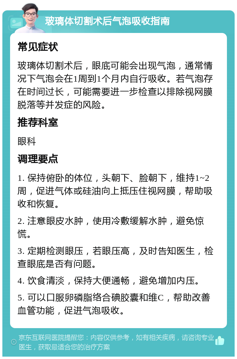 玻璃体切割术后气泡吸收指南 常见症状 玻璃体切割术后，眼底可能会出现气泡，通常情况下气泡会在1周到1个月内自行吸收。若气泡存在时间过长，可能需要进一步检查以排除视网膜脱落等并发症的风险。 推荐科室 眼科 调理要点 1. 保持俯卧的体位，头朝下、脸朝下，维持1~2周，促进气体或硅油向上抵压住视网膜，帮助吸收和恢复。 2. 注意眼皮水肿，使用冷敷缓解水肿，避免惊慌。 3. 定期检测眼压，若眼压高，及时告知医生，检查眼底是否有问题。 4. 饮食清淡，保持大便通畅，避免增加内压。 5. 可以口服卵磷脂络合碘胶囊和维C，帮助改善血管功能，促进气泡吸收。