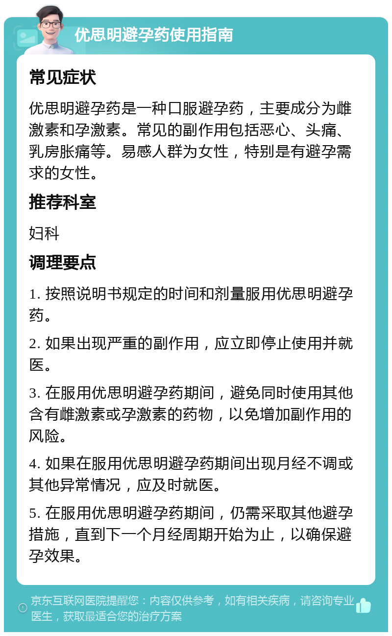 优思明避孕药使用指南 常见症状 优思明避孕药是一种口服避孕药，主要成分为雌激素和孕激素。常见的副作用包括恶心、头痛、乳房胀痛等。易感人群为女性，特别是有避孕需求的女性。 推荐科室 妇科 调理要点 1. 按照说明书规定的时间和剂量服用优思明避孕药。 2. 如果出现严重的副作用，应立即停止使用并就医。 3. 在服用优思明避孕药期间，避免同时使用其他含有雌激素或孕激素的药物，以免增加副作用的风险。 4. 如果在服用优思明避孕药期间出现月经不调或其他异常情况，应及时就医。 5. 在服用优思明避孕药期间，仍需采取其他避孕措施，直到下一个月经周期开始为止，以确保避孕效果。