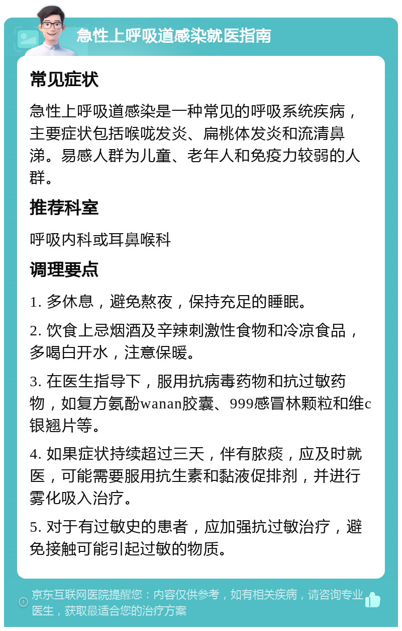 急性上呼吸道感染就医指南 常见症状 急性上呼吸道感染是一种常见的呼吸系统疾病，主要症状包括喉咙发炎、扁桃体发炎和流清鼻涕。易感人群为儿童、老年人和免疫力较弱的人群。 推荐科室 呼吸内科或耳鼻喉科 调理要点 1. 多休息，避免熬夜，保持充足的睡眠。 2. 饮食上忌烟酒及辛辣刺激性食物和冷凉食品，多喝白开水，注意保暖。 3. 在医生指导下，服用抗病毒药物和抗过敏药物，如复方氨酚wanan胶囊、999感冒林颗粒和维c银翘片等。 4. 如果症状持续超过三天，伴有脓痰，应及时就医，可能需要服用抗生素和黏液促排剂，并进行雾化吸入治疗。 5. 对于有过敏史的患者，应加强抗过敏治疗，避免接触可能引起过敏的物质。