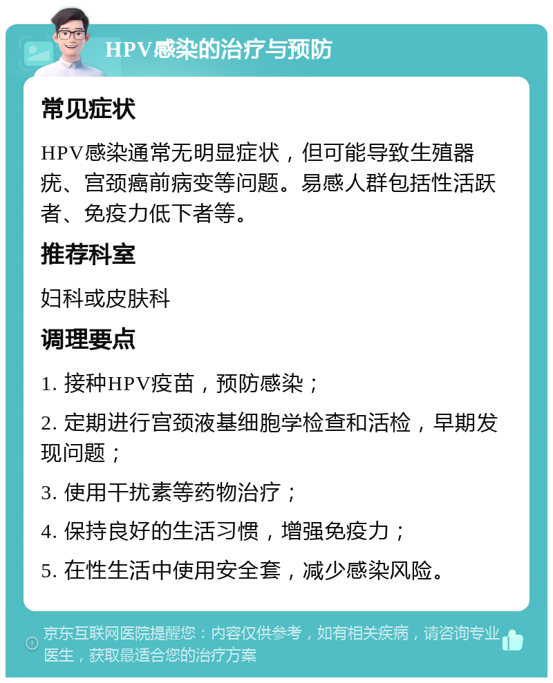 HPV感染的治疗与预防 常见症状 HPV感染通常无明显症状，但可能导致生殖器疣、宫颈癌前病变等问题。易感人群包括性活跃者、免疫力低下者等。 推荐科室 妇科或皮肤科 调理要点 1. 接种HPV疫苗，预防感染； 2. 定期进行宫颈液基细胞学检查和活检，早期发现问题； 3. 使用干扰素等药物治疗； 4. 保持良好的生活习惯，增强免疫力； 5. 在性生活中使用安全套，减少感染风险。