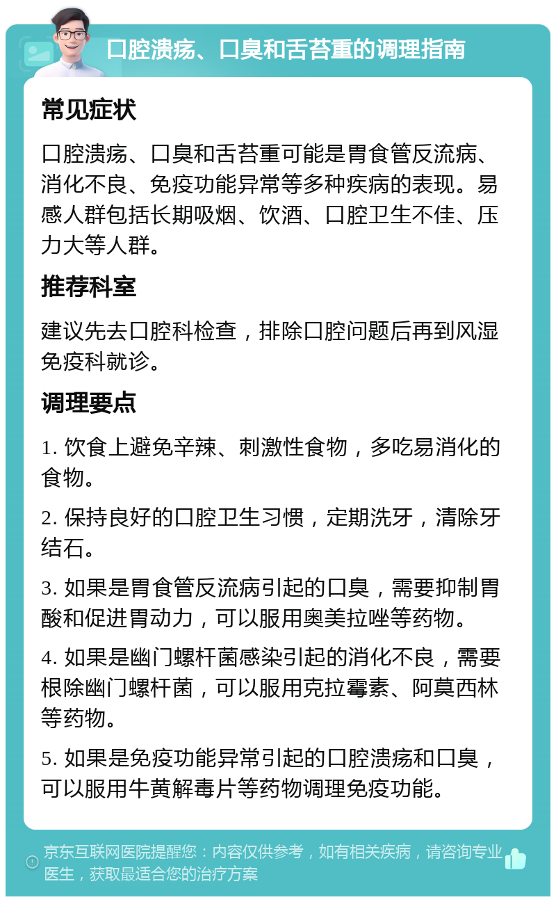 口腔溃疡、口臭和舌苔重的调理指南 常见症状 口腔溃疡、口臭和舌苔重可能是胃食管反流病、消化不良、免疫功能异常等多种疾病的表现。易感人群包括长期吸烟、饮酒、口腔卫生不佳、压力大等人群。 推荐科室 建议先去口腔科检查，排除口腔问题后再到风湿免疫科就诊。 调理要点 1. 饮食上避免辛辣、刺激性食物，多吃易消化的食物。 2. 保持良好的口腔卫生习惯，定期洗牙，清除牙结石。 3. 如果是胃食管反流病引起的口臭，需要抑制胃酸和促进胃动力，可以服用奥美拉唑等药物。 4. 如果是幽门螺杆菌感染引起的消化不良，需要根除幽门螺杆菌，可以服用克拉霉素、阿莫西林等药物。 5. 如果是免疫功能异常引起的口腔溃疡和口臭，可以服用牛黄解毒片等药物调理免疫功能。