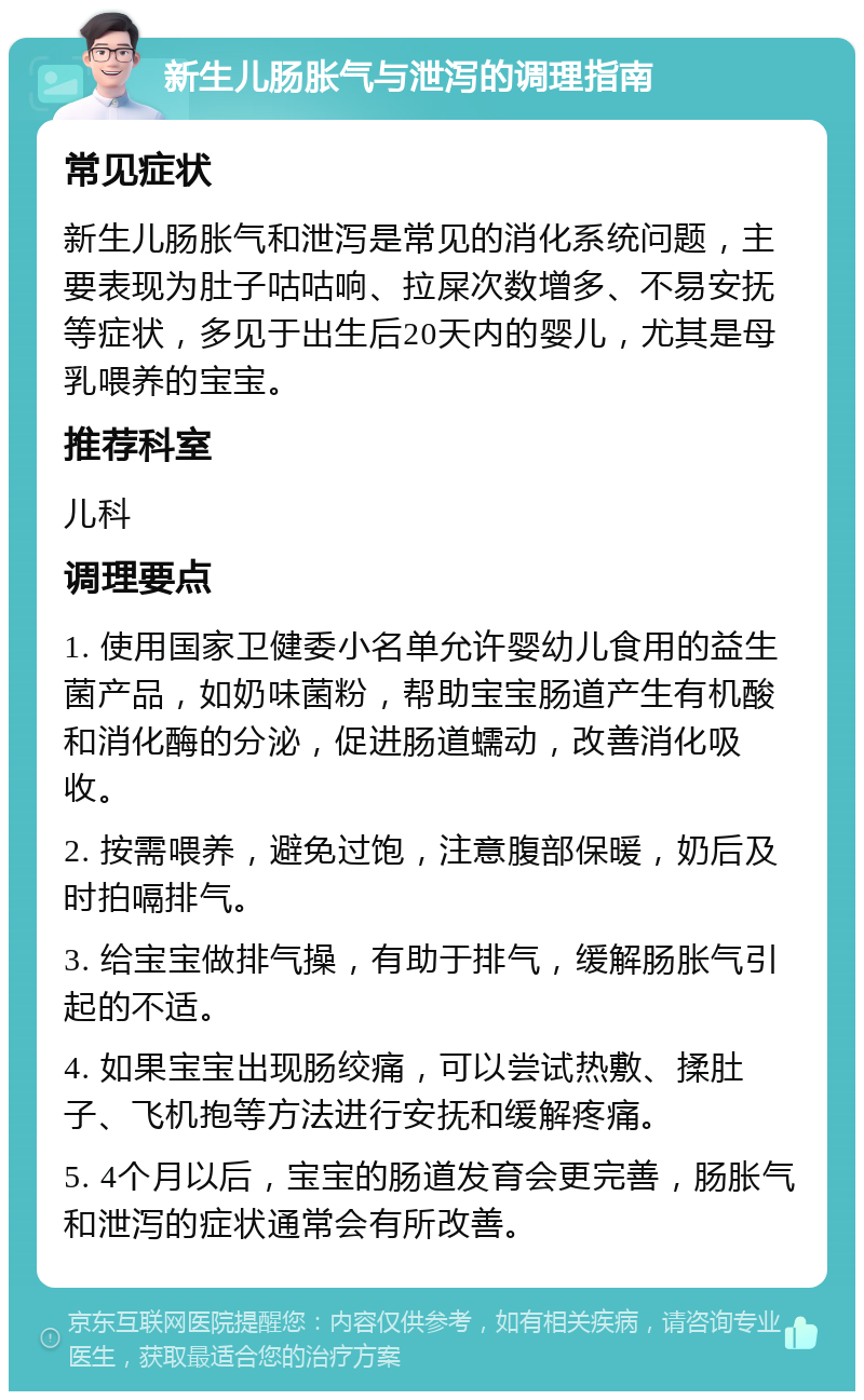 新生儿肠胀气与泄泻的调理指南 常见症状 新生儿肠胀气和泄泻是常见的消化系统问题，主要表现为肚子咕咕响、拉屎次数增多、不易安抚等症状，多见于出生后20天内的婴儿，尤其是母乳喂养的宝宝。 推荐科室 儿科 调理要点 1. 使用国家卫健委小名单允许婴幼儿食用的益生菌产品，如奶味菌粉，帮助宝宝肠道产生有机酸和消化酶的分泌，促进肠道蠕动，改善消化吸收。 2. 按需喂养，避免过饱，注意腹部保暖，奶后及时拍嗝排气。 3. 给宝宝做排气操，有助于排气，缓解肠胀气引起的不适。 4. 如果宝宝出现肠绞痛，可以尝试热敷、揉肚子、飞机抱等方法进行安抚和缓解疼痛。 5. 4个月以后，宝宝的肠道发育会更完善，肠胀气和泄泻的症状通常会有所改善。