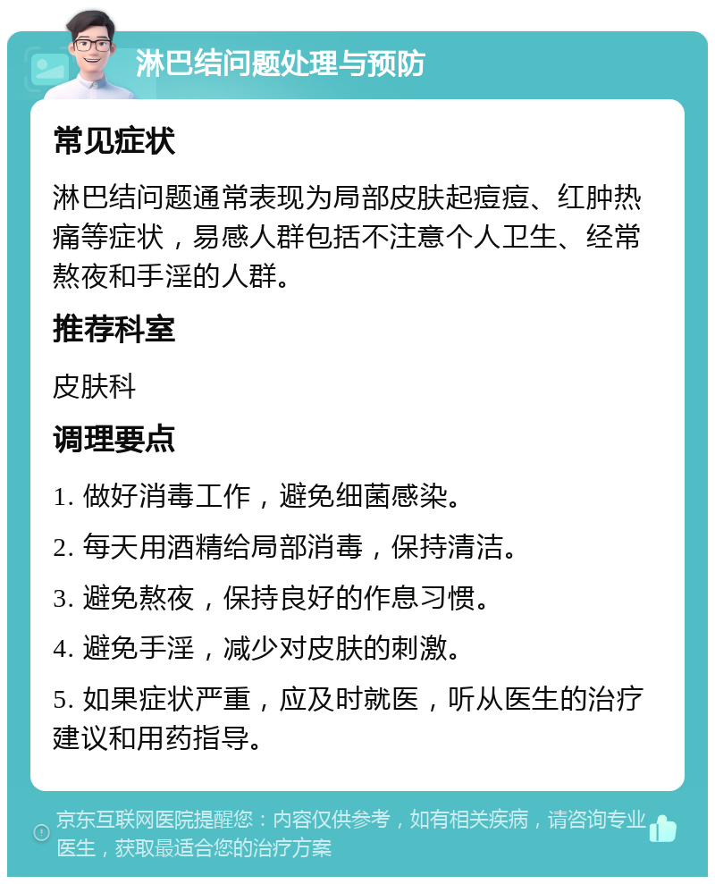 淋巴结问题处理与预防 常见症状 淋巴结问题通常表现为局部皮肤起痘痘、红肿热痛等症状，易感人群包括不注意个人卫生、经常熬夜和手淫的人群。 推荐科室 皮肤科 调理要点 1. 做好消毒工作，避免细菌感染。 2. 每天用酒精给局部消毒，保持清洁。 3. 避免熬夜，保持良好的作息习惯。 4. 避免手淫，减少对皮肤的刺激。 5. 如果症状严重，应及时就医，听从医生的治疗建议和用药指导。