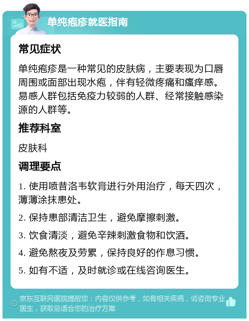 单纯疱疹就医指南 常见症状 单纯疱疹是一种常见的皮肤病，主要表现为口唇周围或面部出现水疱，伴有轻微疼痛和瘙痒感。易感人群包括免疫力较弱的人群、经常接触感染源的人群等。 推荐科室 皮肤科 调理要点 1. 使用喷昔洛韦软膏进行外用治疗，每天四次，薄薄涂抹患处。 2. 保持患部清洁卫生，避免摩擦刺激。 3. 饮食清淡，避免辛辣刺激食物和饮酒。 4. 避免熬夜及劳累，保持良好的作息习惯。 5. 如有不适，及时就诊或在线咨询医生。