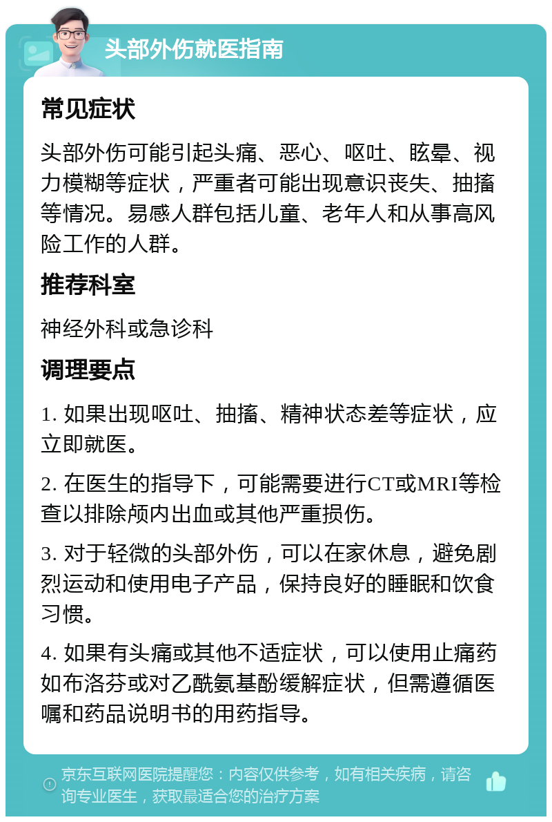 头部外伤就医指南 常见症状 头部外伤可能引起头痛、恶心、呕吐、眩晕、视力模糊等症状，严重者可能出现意识丧失、抽搐等情况。易感人群包括儿童、老年人和从事高风险工作的人群。 推荐科室 神经外科或急诊科 调理要点 1. 如果出现呕吐、抽搐、精神状态差等症状，应立即就医。 2. 在医生的指导下，可能需要进行CT或MRI等检查以排除颅内出血或其他严重损伤。 3. 对于轻微的头部外伤，可以在家休息，避免剧烈运动和使用电子产品，保持良好的睡眠和饮食习惯。 4. 如果有头痛或其他不适症状，可以使用止痛药如布洛芬或对乙酰氨基酚缓解症状，但需遵循医嘱和药品说明书的用药指导。