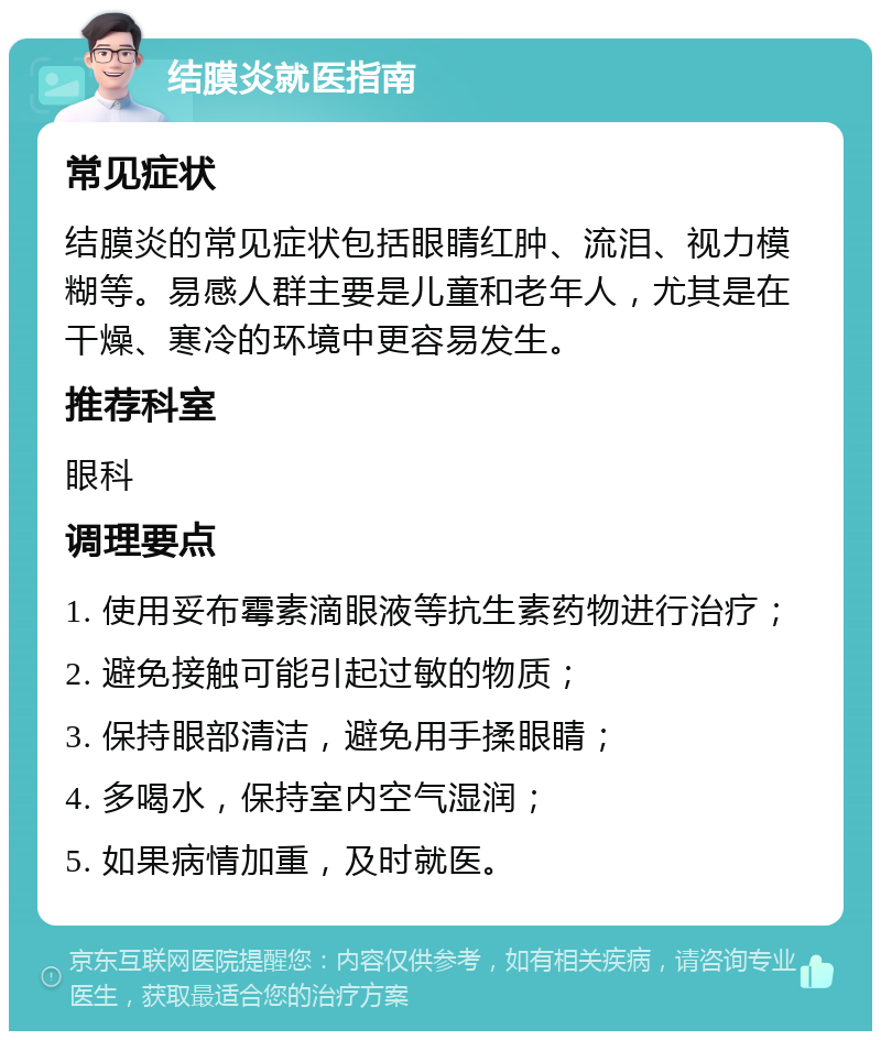 结膜炎就医指南 常见症状 结膜炎的常见症状包括眼睛红肿、流泪、视力模糊等。易感人群主要是儿童和老年人，尤其是在干燥、寒冷的环境中更容易发生。 推荐科室 眼科 调理要点 1. 使用妥布霉素滴眼液等抗生素药物进行治疗； 2. 避免接触可能引起过敏的物质； 3. 保持眼部清洁，避免用手揉眼睛； 4. 多喝水，保持室内空气湿润； 5. 如果病情加重，及时就医。