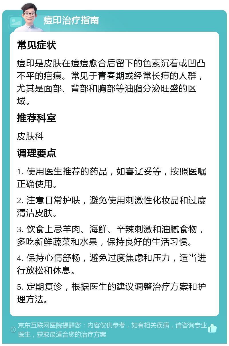 痘印治疗指南 常见症状 痘印是皮肤在痘痘愈合后留下的色素沉着或凹凸不平的疤痕。常见于青春期或经常长痘的人群，尤其是面部、背部和胸部等油脂分泌旺盛的区域。 推荐科室 皮肤科 调理要点 1. 使用医生推荐的药品，如喜辽妥等，按照医嘱正确使用。 2. 注意日常护肤，避免使用刺激性化妆品和过度清洁皮肤。 3. 饮食上忌羊肉、海鲜、辛辣刺激和油腻食物，多吃新鲜蔬菜和水果，保持良好的生活习惯。 4. 保持心情舒畅，避免过度焦虑和压力，适当进行放松和休息。 5. 定期复诊，根据医生的建议调整治疗方案和护理方法。