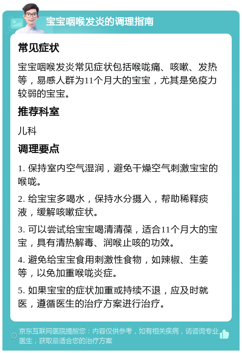 宝宝咽喉发炎的调理指南 常见症状 宝宝咽喉发炎常见症状包括喉咙痛、咳嗽、发热等，易感人群为11个月大的宝宝，尤其是免疫力较弱的宝宝。 推荐科室 儿科 调理要点 1. 保持室内空气湿润，避免干燥空气刺激宝宝的喉咙。 2. 给宝宝多喝水，保持水分摄入，帮助稀释痰液，缓解咳嗽症状。 3. 可以尝试给宝宝喝清清葆，适合11个月大的宝宝，具有清热解毒、润喉止咳的功效。 4. 避免给宝宝食用刺激性食物，如辣椒、生姜等，以免加重喉咙炎症。 5. 如果宝宝的症状加重或持续不退，应及时就医，遵循医生的治疗方案进行治疗。