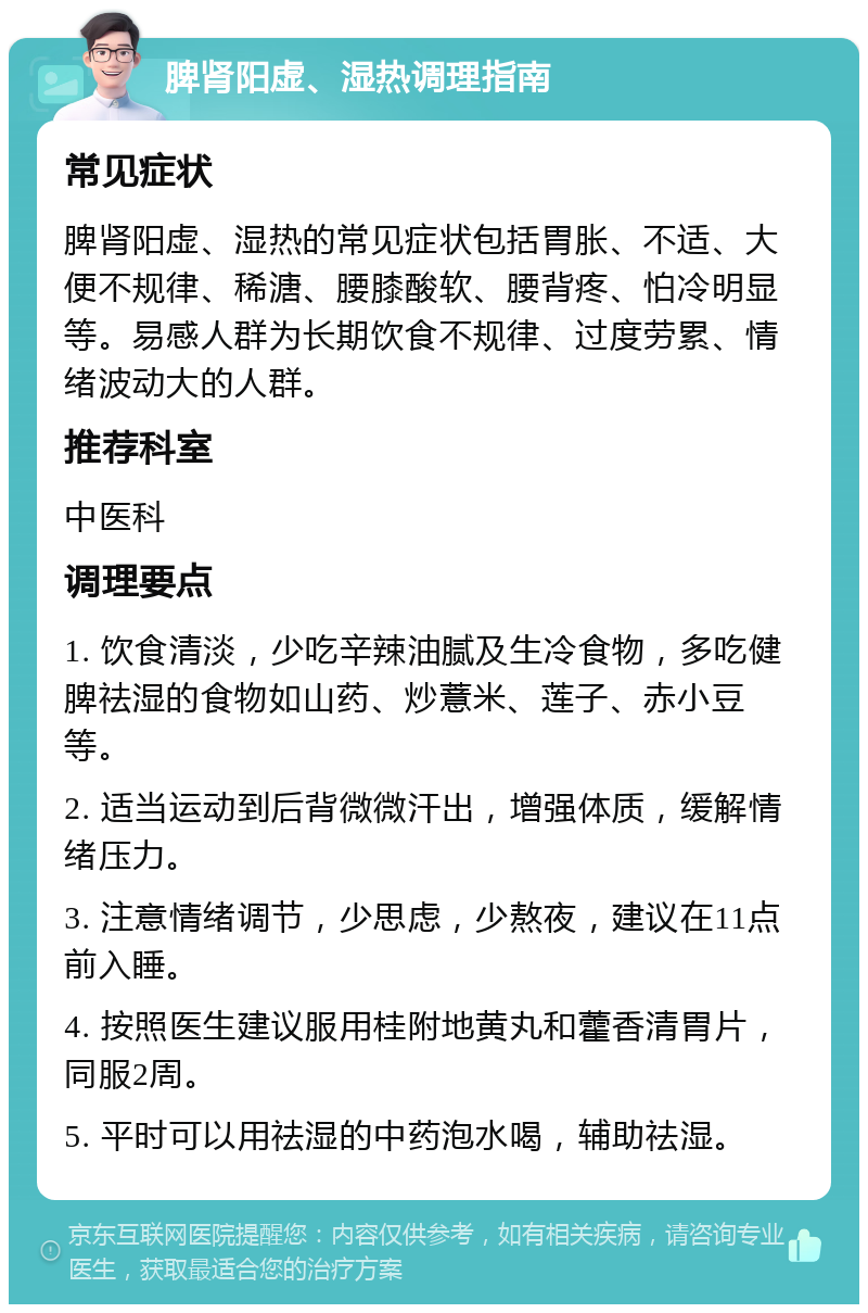 脾肾阳虚、湿热调理指南 常见症状 脾肾阳虚、湿热的常见症状包括胃胀、不适、大便不规律、稀溏、腰膝酸软、腰背疼、怕冷明显等。易感人群为长期饮食不规律、过度劳累、情绪波动大的人群。 推荐科室 中医科 调理要点 1. 饮食清淡，少吃辛辣油腻及生冷食物，多吃健脾祛湿的食物如山药、炒薏米、莲子、赤小豆等。 2. 适当运动到后背微微汗出，增强体质，缓解情绪压力。 3. 注意情绪调节，少思虑，少熬夜，建议在11点前入睡。 4. 按照医生建议服用桂附地黄丸和藿香清胃片，同服2周。 5. 平时可以用祛湿的中药泡水喝，辅助祛湿。