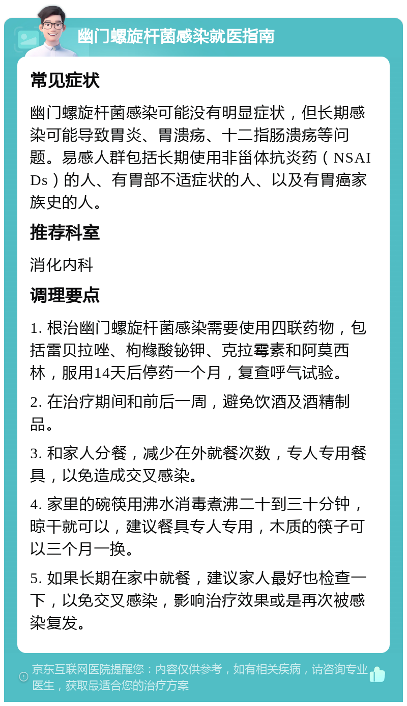 幽门螺旋杆菌感染就医指南 常见症状 幽门螺旋杆菌感染可能没有明显症状，但长期感染可能导致胃炎、胃溃疡、十二指肠溃疡等问题。易感人群包括长期使用非甾体抗炎药（NSAIDs）的人、有胃部不适症状的人、以及有胃癌家族史的人。 推荐科室 消化内科 调理要点 1. 根治幽门螺旋杆菌感染需要使用四联药物，包括雷贝拉唑、枸橼酸铋钾、克拉霉素和阿莫西林，服用14天后停药一个月，复查呼气试验。 2. 在治疗期间和前后一周，避免饮酒及酒精制品。 3. 和家人分餐，减少在外就餐次数，专人专用餐具，以免造成交叉感染。 4. 家里的碗筷用沸水消毒煮沸二十到三十分钟，晾干就可以，建议餐具专人专用，木质的筷子可以三个月一换。 5. 如果长期在家中就餐，建议家人最好也检查一下，以免交叉感染，影响治疗效果或是再次被感染复发。