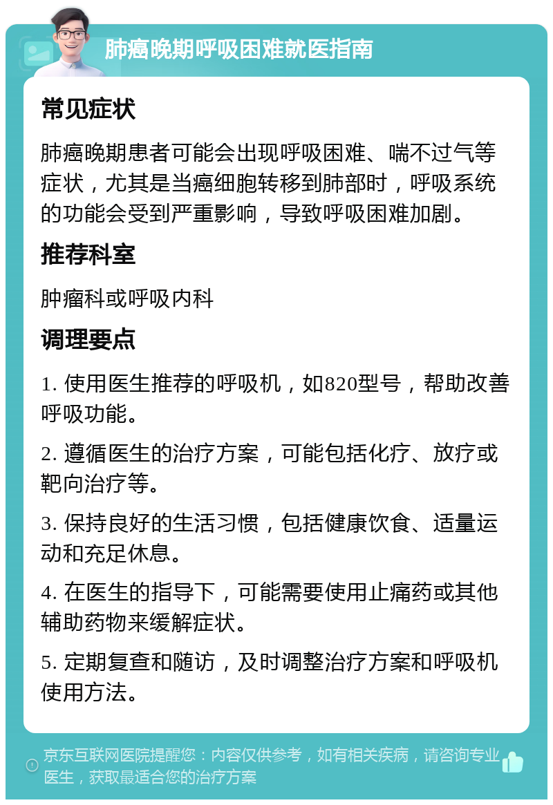 肺癌晚期呼吸困难就医指南 常见症状 肺癌晚期患者可能会出现呼吸困难、喘不过气等症状，尤其是当癌细胞转移到肺部时，呼吸系统的功能会受到严重影响，导致呼吸困难加剧。 推荐科室 肿瘤科或呼吸内科 调理要点 1. 使用医生推荐的呼吸机，如820型号，帮助改善呼吸功能。 2. 遵循医生的治疗方案，可能包括化疗、放疗或靶向治疗等。 3. 保持良好的生活习惯，包括健康饮食、适量运动和充足休息。 4. 在医生的指导下，可能需要使用止痛药或其他辅助药物来缓解症状。 5. 定期复查和随访，及时调整治疗方案和呼吸机使用方法。