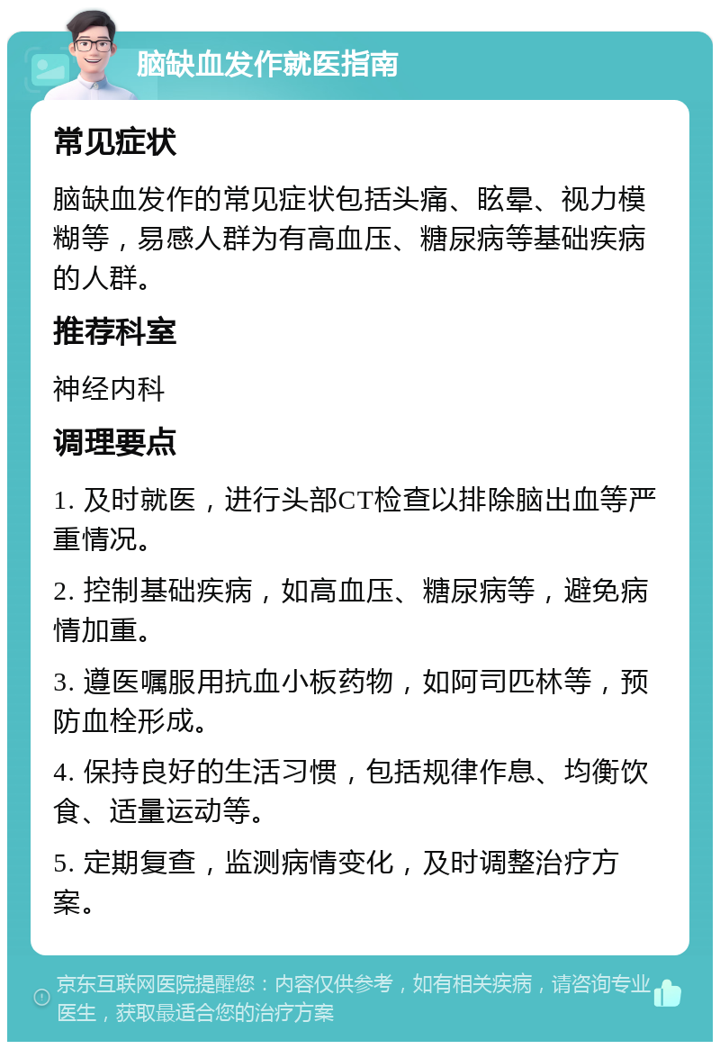 脑缺血发作就医指南 常见症状 脑缺血发作的常见症状包括头痛、眩晕、视力模糊等，易感人群为有高血压、糖尿病等基础疾病的人群。 推荐科室 神经内科 调理要点 1. 及时就医，进行头部CT检查以排除脑出血等严重情况。 2. 控制基础疾病，如高血压、糖尿病等，避免病情加重。 3. 遵医嘱服用抗血小板药物，如阿司匹林等，预防血栓形成。 4. 保持良好的生活习惯，包括规律作息、均衡饮食、适量运动等。 5. 定期复查，监测病情变化，及时调整治疗方案。