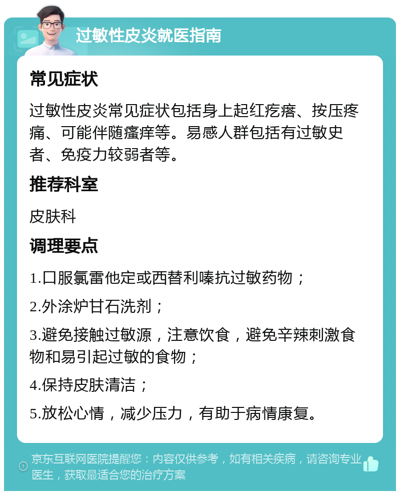 过敏性皮炎就医指南 常见症状 过敏性皮炎常见症状包括身上起红疙瘩、按压疼痛、可能伴随瘙痒等。易感人群包括有过敏史者、免疫力较弱者等。 推荐科室 皮肤科 调理要点 1.口服氯雷他定或西替利嗪抗过敏药物； 2.外涂炉甘石洗剂； 3.避免接触过敏源，注意饮食，避免辛辣刺激食物和易引起过敏的食物； 4.保持皮肤清洁； 5.放松心情，减少压力，有助于病情康复。