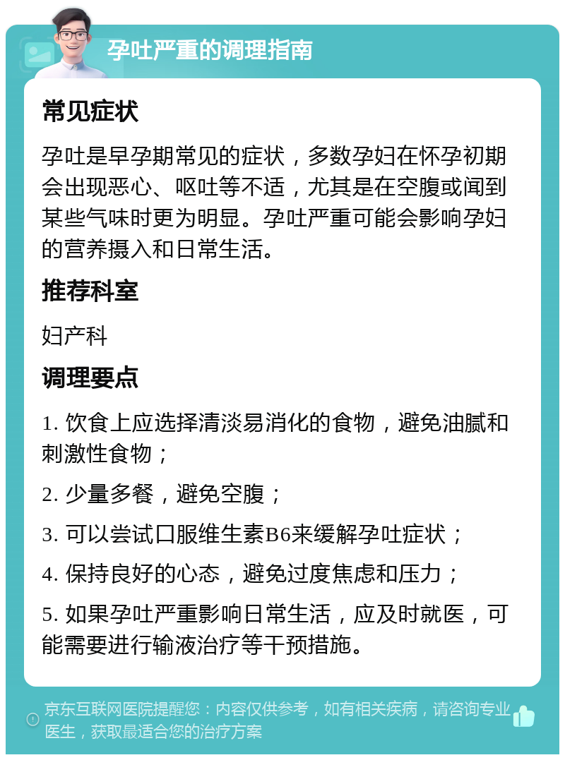 孕吐严重的调理指南 常见症状 孕吐是早孕期常见的症状，多数孕妇在怀孕初期会出现恶心、呕吐等不适，尤其是在空腹或闻到某些气味时更为明显。孕吐严重可能会影响孕妇的营养摄入和日常生活。 推荐科室 妇产科 调理要点 1. 饮食上应选择清淡易消化的食物，避免油腻和刺激性食物； 2. 少量多餐，避免空腹； 3. 可以尝试口服维生素B6来缓解孕吐症状； 4. 保持良好的心态，避免过度焦虑和压力； 5. 如果孕吐严重影响日常生活，应及时就医，可能需要进行输液治疗等干预措施。