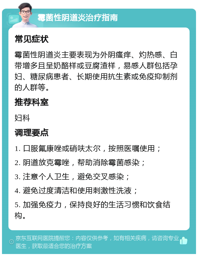 霉菌性阴道炎治疗指南 常见症状 霉菌性阴道炎主要表现为外阴瘙痒、灼热感、白带增多且呈奶酪样或豆腐渣样，易感人群包括孕妇、糖尿病患者、长期使用抗生素或免疫抑制剂的人群等。 推荐科室 妇科 调理要点 1. 口服氟康唑或硝呋太尔，按照医嘱使用； 2. 阴道放克霉唑，帮助消除霉菌感染； 3. 注意个人卫生，避免交叉感染； 4. 避免过度清洁和使用刺激性洗液； 5. 加强免疫力，保持良好的生活习惯和饮食结构。