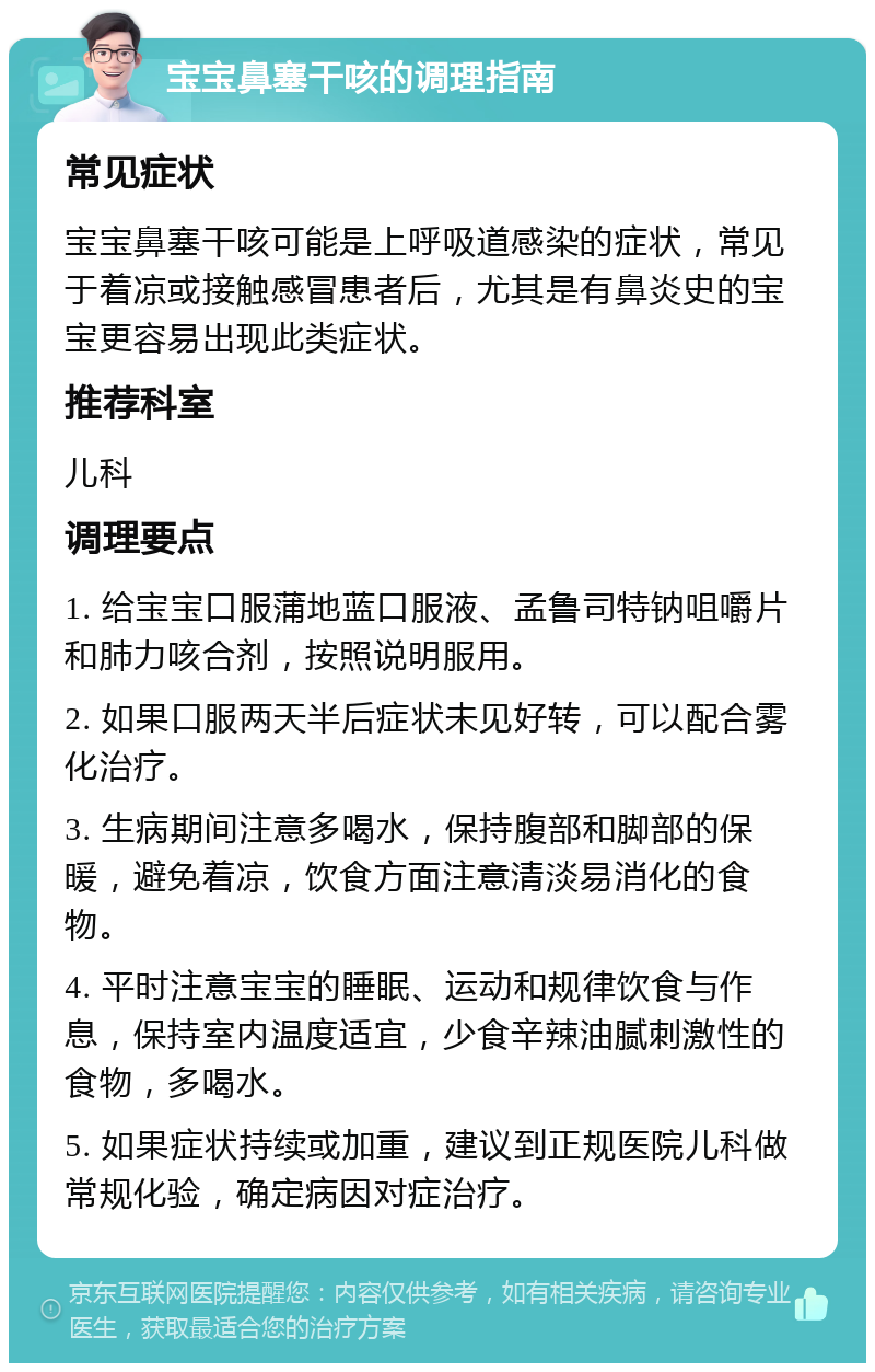 宝宝鼻塞干咳的调理指南 常见症状 宝宝鼻塞干咳可能是上呼吸道感染的症状，常见于着凉或接触感冒患者后，尤其是有鼻炎史的宝宝更容易出现此类症状。 推荐科室 儿科 调理要点 1. 给宝宝口服蒲地蓝口服液、孟鲁司特钠咀嚼片和肺力咳合剂，按照说明服用。 2. 如果口服两天半后症状未见好转，可以配合雾化治疗。 3. 生病期间注意多喝水，保持腹部和脚部的保暖，避免着凉，饮食方面注意清淡易消化的食物。 4. 平时注意宝宝的睡眠、运动和规律饮食与作息，保持室内温度适宜，少食辛辣油腻刺激性的食物，多喝水。 5. 如果症状持续或加重，建议到正规医院儿科做常规化验，确定病因对症治疗。