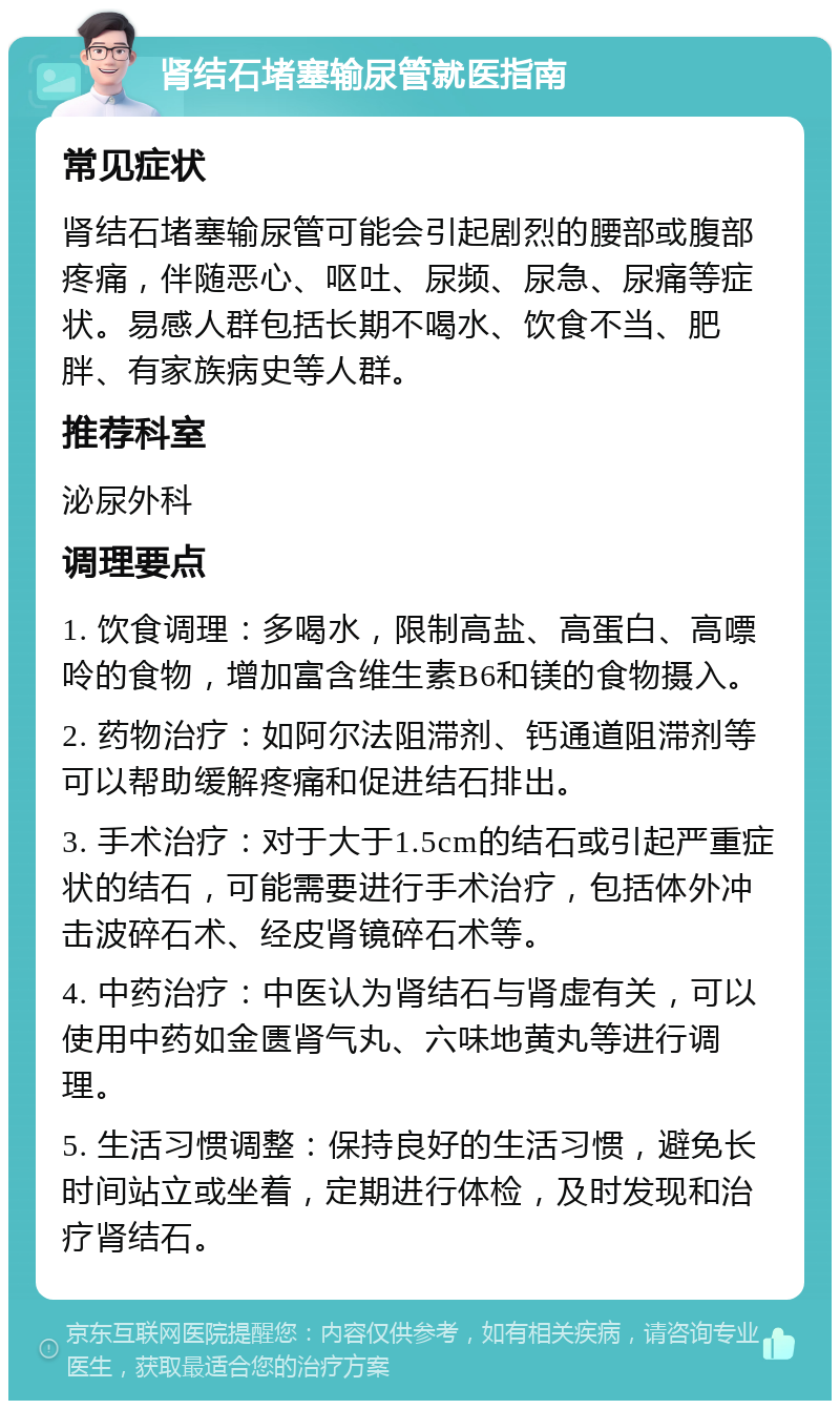 肾结石堵塞输尿管就医指南 常见症状 肾结石堵塞输尿管可能会引起剧烈的腰部或腹部疼痛，伴随恶心、呕吐、尿频、尿急、尿痛等症状。易感人群包括长期不喝水、饮食不当、肥胖、有家族病史等人群。 推荐科室 泌尿外科 调理要点 1. 饮食调理：多喝水，限制高盐、高蛋白、高嘌呤的食物，增加富含维生素B6和镁的食物摄入。 2. 药物治疗：如阿尔法阻滞剂、钙通道阻滞剂等可以帮助缓解疼痛和促进结石排出。 3. 手术治疗：对于大于1.5cm的结石或引起严重症状的结石，可能需要进行手术治疗，包括体外冲击波碎石术、经皮肾镜碎石术等。 4. 中药治疗：中医认为肾结石与肾虚有关，可以使用中药如金匮肾气丸、六味地黄丸等进行调理。 5. 生活习惯调整：保持良好的生活习惯，避免长时间站立或坐着，定期进行体检，及时发现和治疗肾结石。