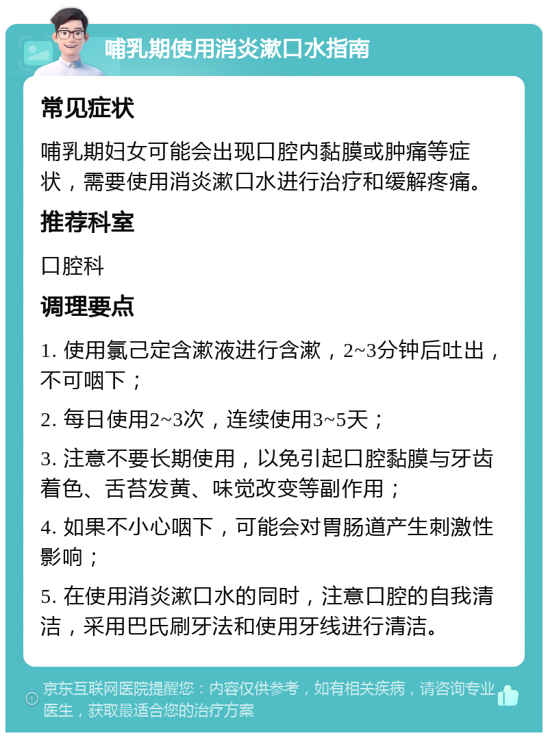 哺乳期使用消炎漱口水指南 常见症状 哺乳期妇女可能会出现口腔内黏膜或肿痛等症状，需要使用消炎漱口水进行治疗和缓解疼痛。 推荐科室 口腔科 调理要点 1. 使用氯己定含漱液进行含漱，2~3分钟后吐出，不可咽下； 2. 每日使用2~3次，连续使用3~5天； 3. 注意不要长期使用，以免引起口腔黏膜与牙齿着色、舌苔发黄、味觉改变等副作用； 4. 如果不小心咽下，可能会对胃肠道产生刺激性影响； 5. 在使用消炎漱口水的同时，注意口腔的自我清洁，采用巴氏刷牙法和使用牙线进行清洁。