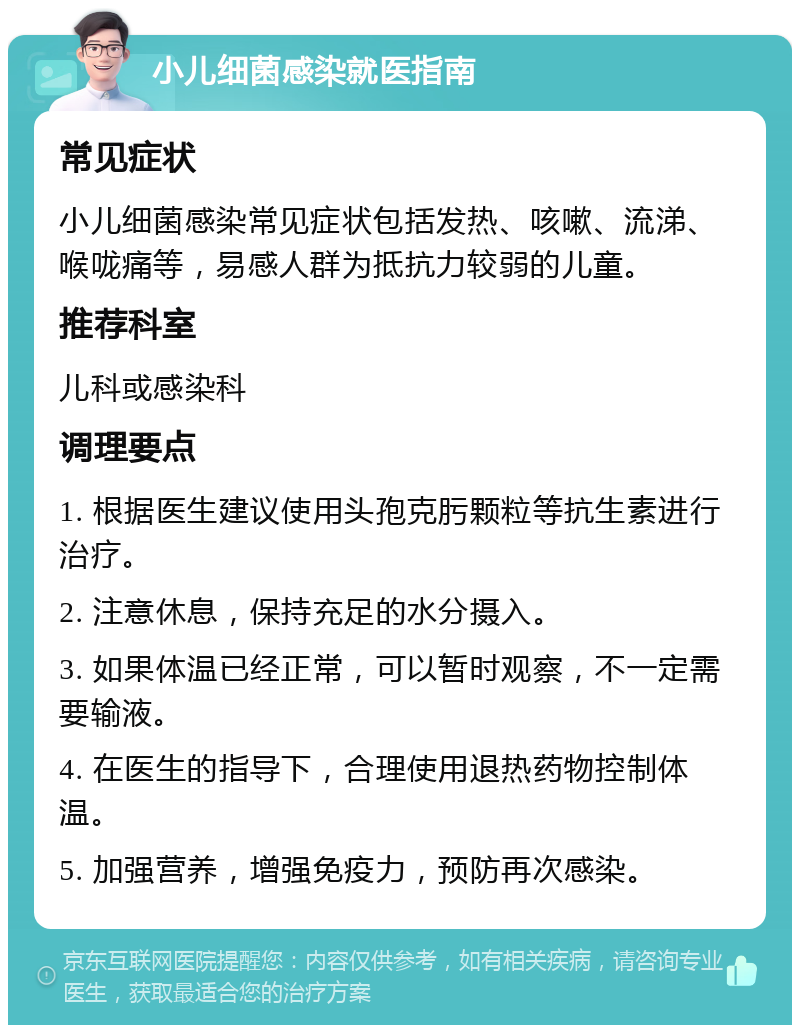 小儿细菌感染就医指南 常见症状 小儿细菌感染常见症状包括发热、咳嗽、流涕、喉咙痛等，易感人群为抵抗力较弱的儿童。 推荐科室 儿科或感染科 调理要点 1. 根据医生建议使用头孢克肟颗粒等抗生素进行治疗。 2. 注意休息，保持充足的水分摄入。 3. 如果体温已经正常，可以暂时观察，不一定需要输液。 4. 在医生的指导下，合理使用退热药物控制体温。 5. 加强营养，增强免疫力，预防再次感染。