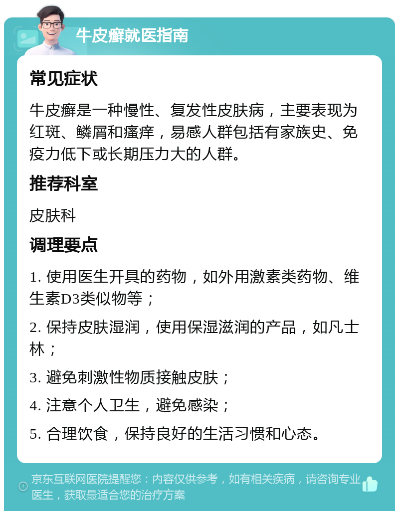 牛皮癣就医指南 常见症状 牛皮癣是一种慢性、复发性皮肤病，主要表现为红斑、鳞屑和瘙痒，易感人群包括有家族史、免疫力低下或长期压力大的人群。 推荐科室 皮肤科 调理要点 1. 使用医生开具的药物，如外用激素类药物、维生素D3类似物等； 2. 保持皮肤湿润，使用保湿滋润的产品，如凡士林； 3. 避免刺激性物质接触皮肤； 4. 注意个人卫生，避免感染； 5. 合理饮食，保持良好的生活习惯和心态。