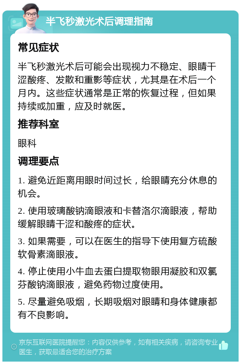 半飞秒激光术后调理指南 常见症状 半飞秒激光术后可能会出现视力不稳定、眼睛干涩酸疼、发散和重影等症状，尤其是在术后一个月内。这些症状通常是正常的恢复过程，但如果持续或加重，应及时就医。 推荐科室 眼科 调理要点 1. 避免近距离用眼时间过长，给眼睛充分休息的机会。 2. 使用玻璃酸钠滴眼液和卡替洛尔滴眼液，帮助缓解眼睛干涩和酸疼的症状。 3. 如果需要，可以在医生的指导下使用复方硫酸软骨素滴眼液。 4. 停止使用小牛血去蛋白提取物眼用凝胶和双氯芬酸钠滴眼液，避免药物过度使用。 5. 尽量避免吸烟，长期吸烟对眼睛和身体健康都有不良影响。