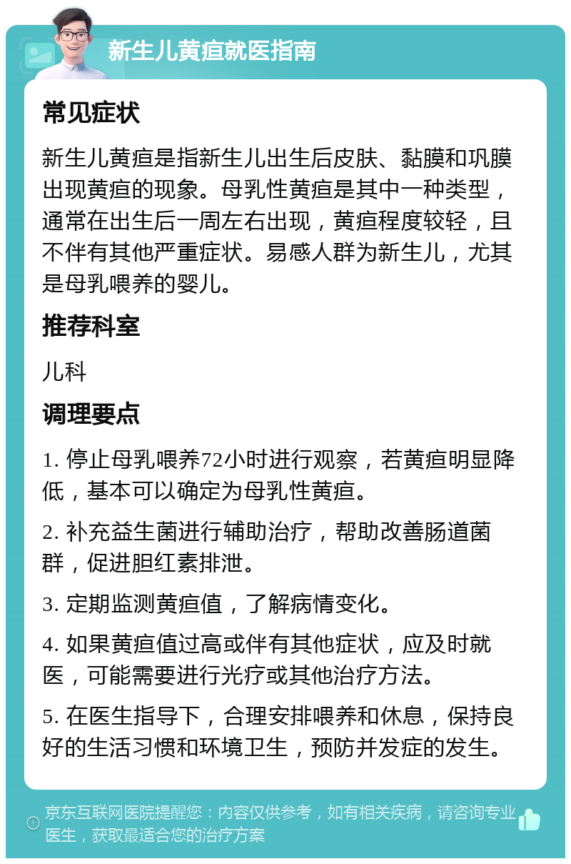 新生儿黄疸就医指南 常见症状 新生儿黄疸是指新生儿出生后皮肤、黏膜和巩膜出现黄疸的现象。母乳性黄疸是其中一种类型，通常在出生后一周左右出现，黄疸程度较轻，且不伴有其他严重症状。易感人群为新生儿，尤其是母乳喂养的婴儿。 推荐科室 儿科 调理要点 1. 停止母乳喂养72小时进行观察，若黄疸明显降低，基本可以确定为母乳性黄疸。 2. 补充益生菌进行辅助治疗，帮助改善肠道菌群，促进胆红素排泄。 3. 定期监测黄疸值，了解病情变化。 4. 如果黄疸值过高或伴有其他症状，应及时就医，可能需要进行光疗或其他治疗方法。 5. 在医生指导下，合理安排喂养和休息，保持良好的生活习惯和环境卫生，预防并发症的发生。