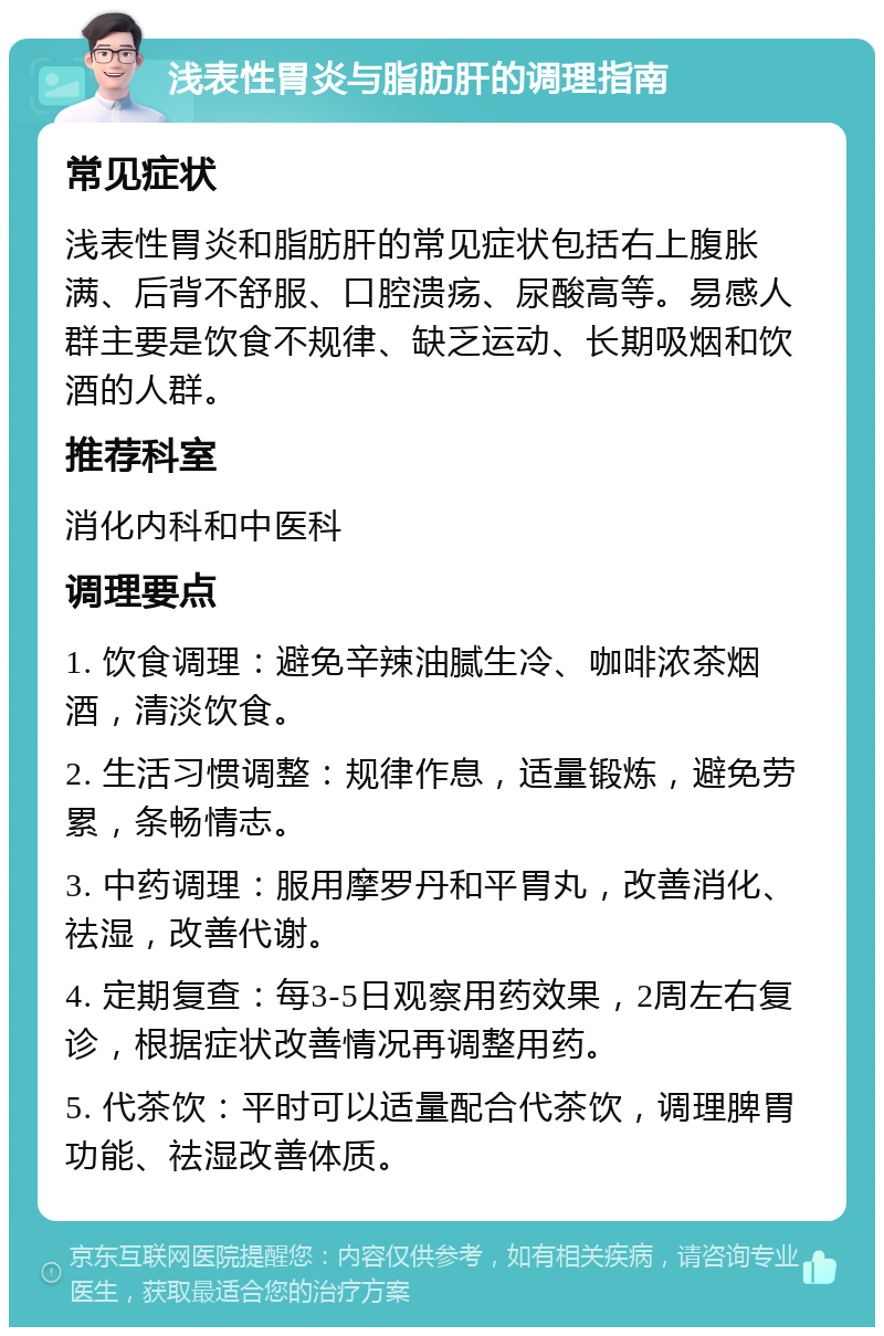 浅表性胃炎与脂肪肝的调理指南 常见症状 浅表性胃炎和脂肪肝的常见症状包括右上腹胀满、后背不舒服、口腔溃疡、尿酸高等。易感人群主要是饮食不规律、缺乏运动、长期吸烟和饮酒的人群。 推荐科室 消化内科和中医科 调理要点 1. 饮食调理：避免辛辣油腻生冷、咖啡浓茶烟酒，清淡饮食。 2. 生活习惯调整：规律作息，适量锻炼，避免劳累，条畅情志。 3. 中药调理：服用摩罗丹和平胃丸，改善消化、祛湿，改善代谢。 4. 定期复查：每3-5日观察用药效果，2周左右复诊，根据症状改善情况再调整用药。 5. 代茶饮：平时可以适量配合代茶饮，调理脾胃功能、祛湿改善体质。