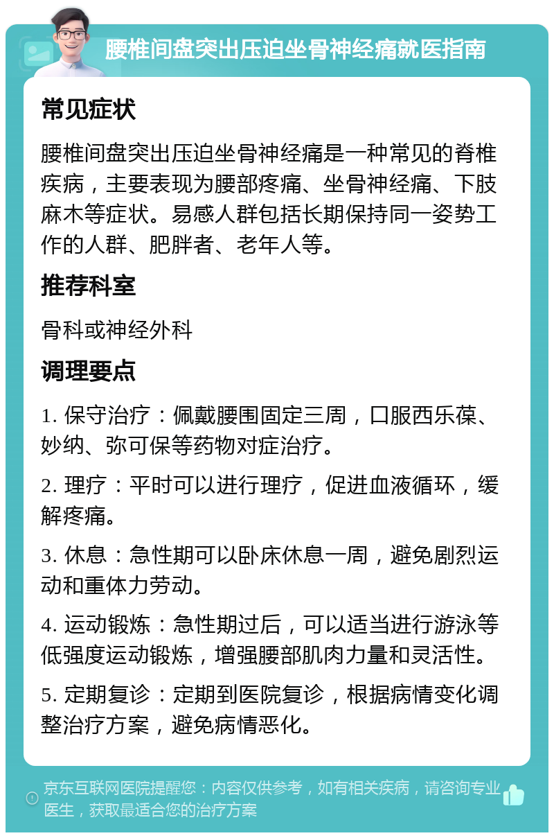 腰椎间盘突出压迫坐骨神经痛就医指南 常见症状 腰椎间盘突出压迫坐骨神经痛是一种常见的脊椎疾病，主要表现为腰部疼痛、坐骨神经痛、下肢麻木等症状。易感人群包括长期保持同一姿势工作的人群、肥胖者、老年人等。 推荐科室 骨科或神经外科 调理要点 1. 保守治疗：佩戴腰围固定三周，口服西乐葆、妙纳、弥可保等药物对症治疗。 2. 理疗：平时可以进行理疗，促进血液循环，缓解疼痛。 3. 休息：急性期可以卧床休息一周，避免剧烈运动和重体力劳动。 4. 运动锻炼：急性期过后，可以适当进行游泳等低强度运动锻炼，增强腰部肌肉力量和灵活性。 5. 定期复诊：定期到医院复诊，根据病情变化调整治疗方案，避免病情恶化。