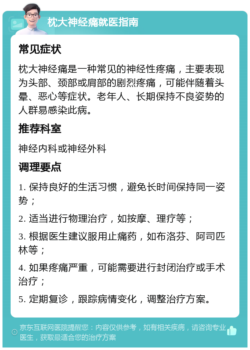 枕大神经痛就医指南 常见症状 枕大神经痛是一种常见的神经性疼痛，主要表现为头部、颈部或肩部的剧烈疼痛，可能伴随着头晕、恶心等症状。老年人、长期保持不良姿势的人群易感染此病。 推荐科室 神经内科或神经外科 调理要点 1. 保持良好的生活习惯，避免长时间保持同一姿势； 2. 适当进行物理治疗，如按摩、理疗等； 3. 根据医生建议服用止痛药，如布洛芬、阿司匹林等； 4. 如果疼痛严重，可能需要进行封闭治疗或手术治疗； 5. 定期复诊，跟踪病情变化，调整治疗方案。