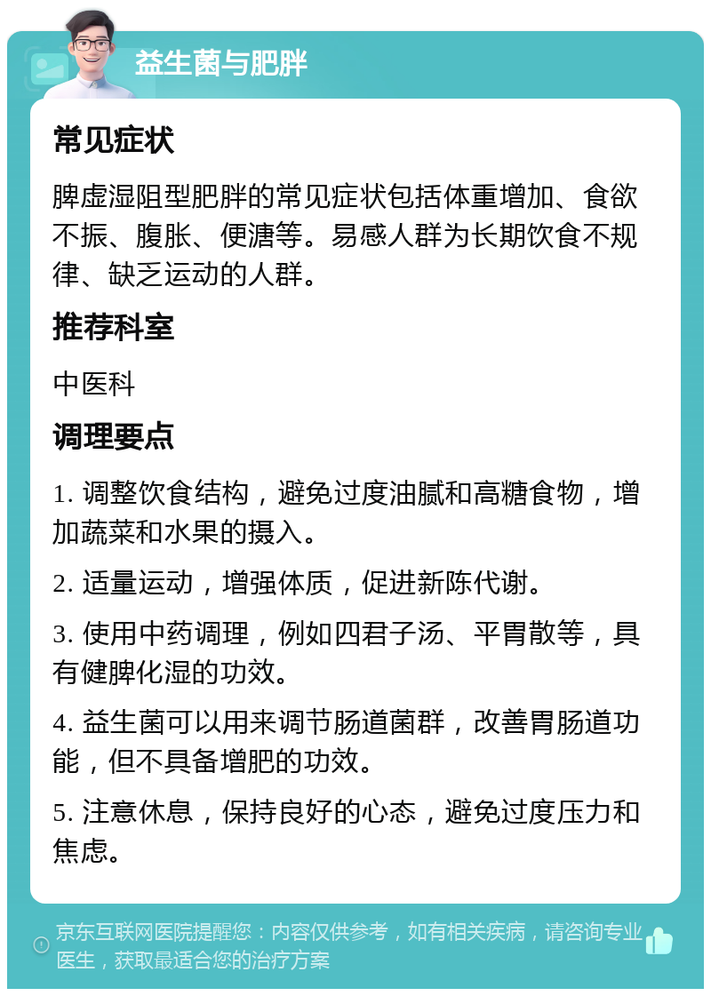 益生菌与肥胖 常见症状 脾虚湿阻型肥胖的常见症状包括体重增加、食欲不振、腹胀、便溏等。易感人群为长期饮食不规律、缺乏运动的人群。 推荐科室 中医科 调理要点 1. 调整饮食结构，避免过度油腻和高糖食物，增加蔬菜和水果的摄入。 2. 适量运动，增强体质，促进新陈代谢。 3. 使用中药调理，例如四君子汤、平胃散等，具有健脾化湿的功效。 4. 益生菌可以用来调节肠道菌群，改善胃肠道功能，但不具备增肥的功效。 5. 注意休息，保持良好的心态，避免过度压力和焦虑。