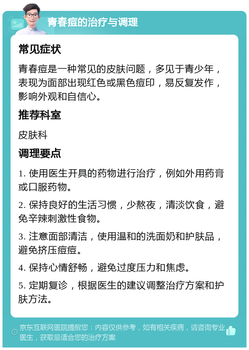 青春痘的治疗与调理 常见症状 青春痘是一种常见的皮肤问题，多见于青少年，表现为面部出现红色或黑色痘印，易反复发作，影响外观和自信心。 推荐科室 皮肤科 调理要点 1. 使用医生开具的药物进行治疗，例如外用药膏或口服药物。 2. 保持良好的生活习惯，少熬夜，清淡饮食，避免辛辣刺激性食物。 3. 注意面部清洁，使用温和的洗面奶和护肤品，避免挤压痘痘。 4. 保持心情舒畅，避免过度压力和焦虑。 5. 定期复诊，根据医生的建议调整治疗方案和护肤方法。