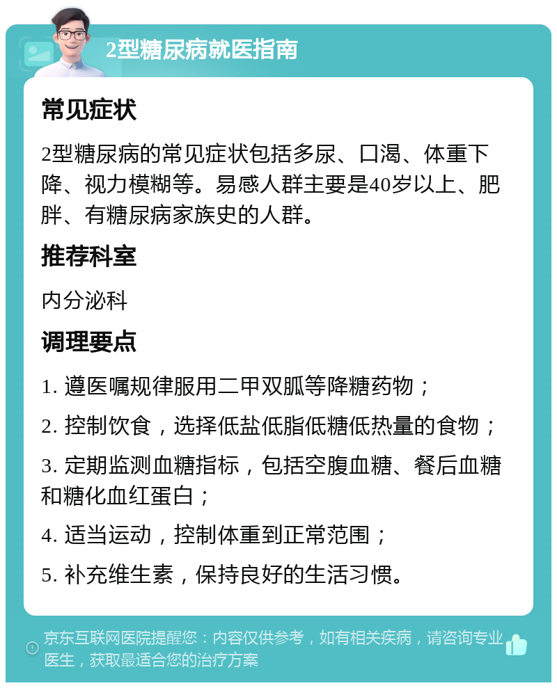 2型糖尿病就医指南 常见症状 2型糖尿病的常见症状包括多尿、口渴、体重下降、视力模糊等。易感人群主要是40岁以上、肥胖、有糖尿病家族史的人群。 推荐科室 内分泌科 调理要点 1. 遵医嘱规律服用二甲双胍等降糖药物； 2. 控制饮食，选择低盐低脂低糖低热量的食物； 3. 定期监测血糖指标，包括空腹血糖、餐后血糖和糖化血红蛋白； 4. 适当运动，控制体重到正常范围； 5. 补充维生素，保持良好的生活习惯。