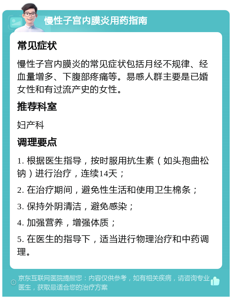 慢性子宫内膜炎用药指南 常见症状 慢性子宫内膜炎的常见症状包括月经不规律、经血量增多、下腹部疼痛等。易感人群主要是已婚女性和有过流产史的女性。 推荐科室 妇产科 调理要点 1. 根据医生指导，按时服用抗生素（如头孢曲松钠）进行治疗，连续14天； 2. 在治疗期间，避免性生活和使用卫生棉条； 3. 保持外阴清洁，避免感染； 4. 加强营养，增强体质； 5. 在医生的指导下，适当进行物理治疗和中药调理。