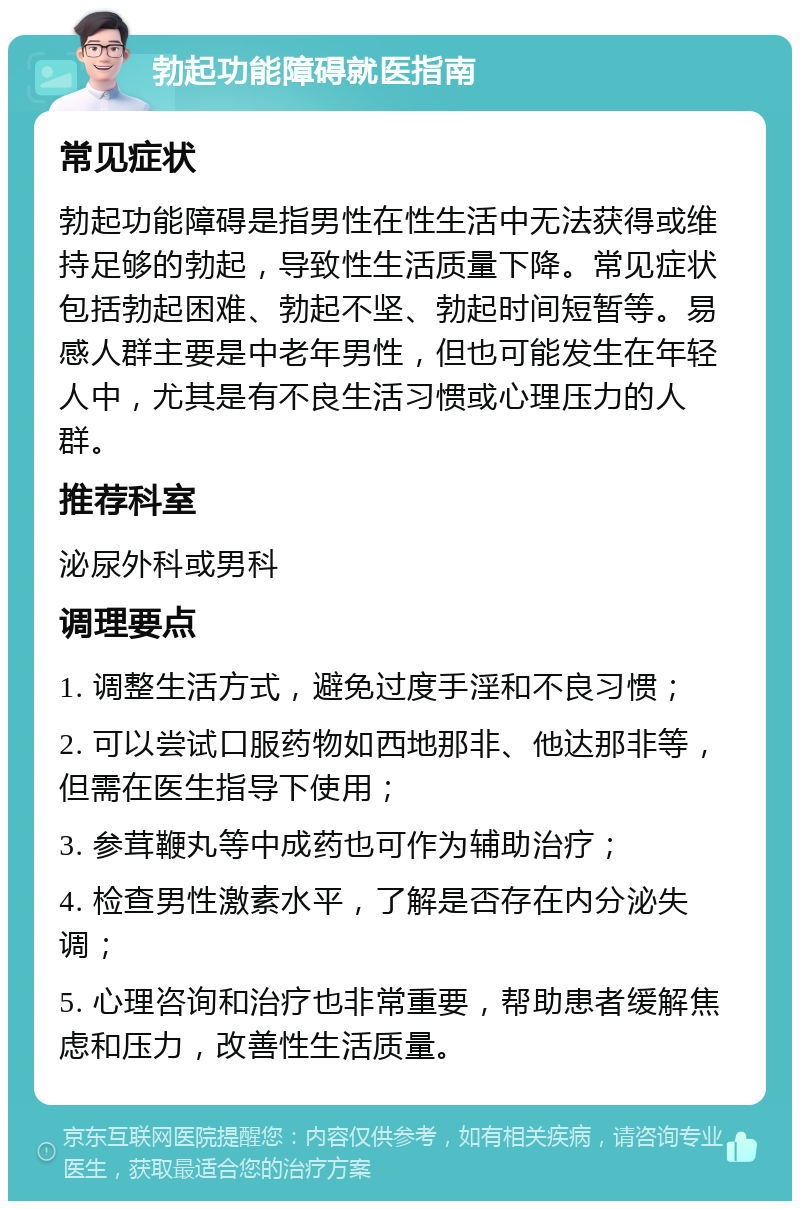 勃起功能障碍就医指南 常见症状 勃起功能障碍是指男性在性生活中无法获得或维持足够的勃起，导致性生活质量下降。常见症状包括勃起困难、勃起不坚、勃起时间短暂等。易感人群主要是中老年男性，但也可能发生在年轻人中，尤其是有不良生活习惯或心理压力的人群。 推荐科室 泌尿外科或男科 调理要点 1. 调整生活方式，避免过度手淫和不良习惯； 2. 可以尝试口服药物如西地那非、他达那非等，但需在医生指导下使用； 3. 参茸鞭丸等中成药也可作为辅助治疗； 4. 检查男性激素水平，了解是否存在内分泌失调； 5. 心理咨询和治疗也非常重要，帮助患者缓解焦虑和压力，改善性生活质量。