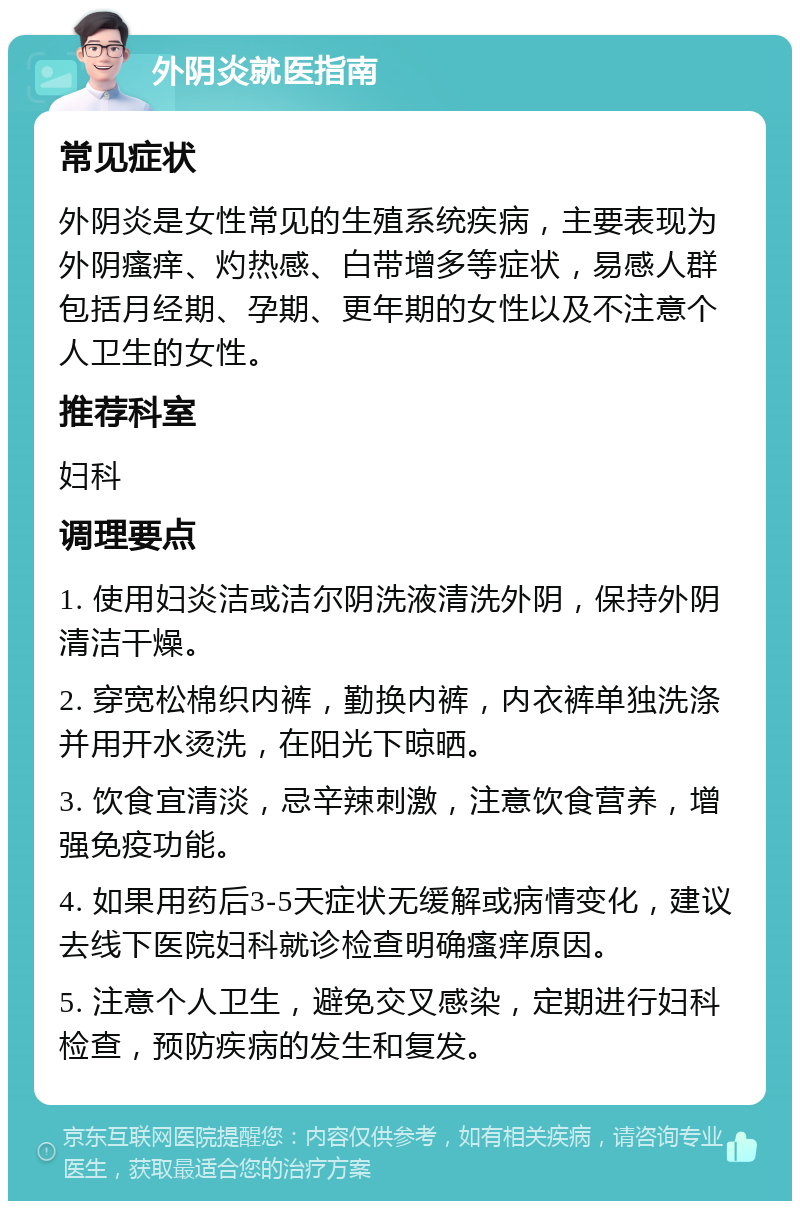 外阴炎就医指南 常见症状 外阴炎是女性常见的生殖系统疾病，主要表现为外阴瘙痒、灼热感、白带增多等症状，易感人群包括月经期、孕期、更年期的女性以及不注意个人卫生的女性。 推荐科室 妇科 调理要点 1. 使用妇炎洁或洁尔阴洗液清洗外阴，保持外阴清洁干燥。 2. 穿宽松棉织内裤，勤换内裤，内衣裤单独洗涤并用开水烫洗，在阳光下晾晒。 3. 饮食宜清淡，忌辛辣刺激，注意饮食营养，增强免疫功能。 4. 如果用药后3-5天症状无缓解或病情变化，建议去线下医院妇科就诊检查明确瘙痒原因。 5. 注意个人卫生，避免交叉感染，定期进行妇科检查，预防疾病的发生和复发。