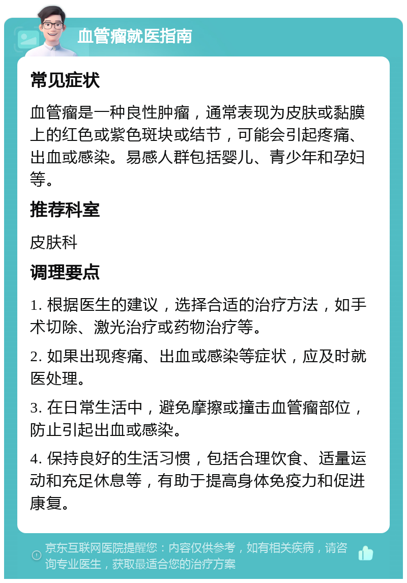 血管瘤就医指南 常见症状 血管瘤是一种良性肿瘤，通常表现为皮肤或黏膜上的红色或紫色斑块或结节，可能会引起疼痛、出血或感染。易感人群包括婴儿、青少年和孕妇等。 推荐科室 皮肤科 调理要点 1. 根据医生的建议，选择合适的治疗方法，如手术切除、激光治疗或药物治疗等。 2. 如果出现疼痛、出血或感染等症状，应及时就医处理。 3. 在日常生活中，避免摩擦或撞击血管瘤部位，防止引起出血或感染。 4. 保持良好的生活习惯，包括合理饮食、适量运动和充足休息等，有助于提高身体免疫力和促进康复。