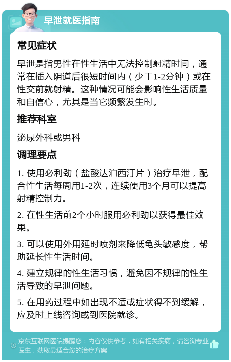 早泄就医指南 常见症状 早泄是指男性在性生活中无法控制射精时间，通常在插入阴道后很短时间内（少于1-2分钟）或在性交前就射精。这种情况可能会影响性生活质量和自信心，尤其是当它频繁发生时。 推荐科室 泌尿外科或男科 调理要点 1. 使用必利劲（盐酸达泊西汀片）治疗早泄，配合性生活每周用1-2次，连续使用3个月可以提高射精控制力。 2. 在性生活前2个小时服用必利劲以获得最佳效果。 3. 可以使用外用延时喷剂来降低龟头敏感度，帮助延长性生活时间。 4. 建立规律的性生活习惯，避免因不规律的性生活导致的早泄问题。 5. 在用药过程中如出现不适或症状得不到缓解，应及时上线咨询或到医院就诊。