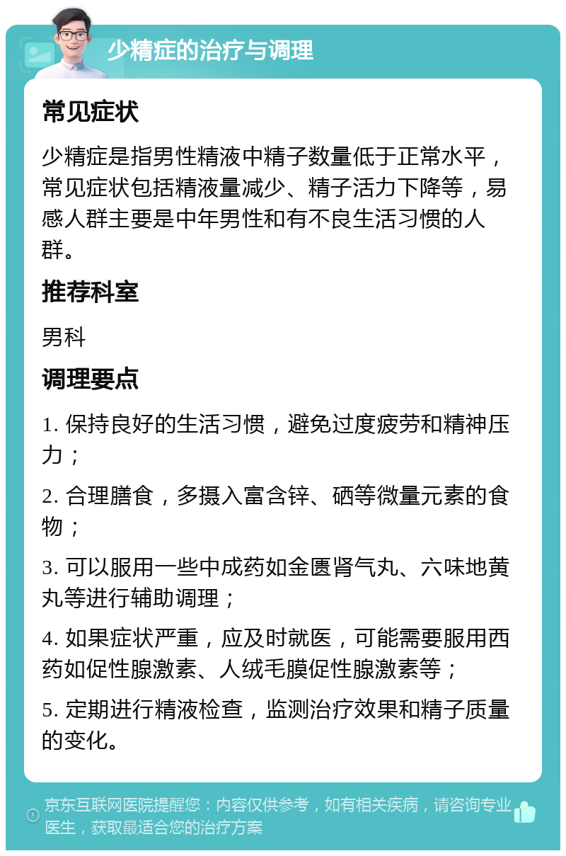 少精症的治疗与调理 常见症状 少精症是指男性精液中精子数量低于正常水平，常见症状包括精液量减少、精子活力下降等，易感人群主要是中年男性和有不良生活习惯的人群。 推荐科室 男科 调理要点 1. 保持良好的生活习惯，避免过度疲劳和精神压力； 2. 合理膳食，多摄入富含锌、硒等微量元素的食物； 3. 可以服用一些中成药如金匮肾气丸、六味地黄丸等进行辅助调理； 4. 如果症状严重，应及时就医，可能需要服用西药如促性腺激素、人绒毛膜促性腺激素等； 5. 定期进行精液检查，监测治疗效果和精子质量的变化。