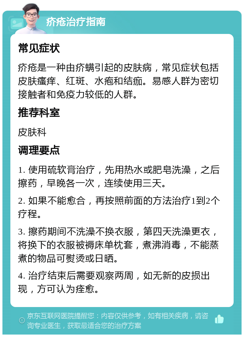 疥疮治疗指南 常见症状 疥疮是一种由疥螨引起的皮肤病，常见症状包括皮肤瘙痒、红斑、水疱和结痂。易感人群为密切接触者和免疫力较低的人群。 推荐科室 皮肤科 调理要点 1. 使用硫软膏治疗，先用热水或肥皂洗澡，之后擦药，早晚各一次，连续使用三天。 2. 如果不能愈合，再按照前面的方法治疗1到2个疗程。 3. 擦药期间不洗澡不换衣服，第四天洗澡更衣，将换下的衣服被褥床单枕套，煮沸消毒，不能蒸煮的物品可熨烫或日晒。 4. 治疗结束后需要观察两周，如无新的皮损出现，方可认为痊愈。